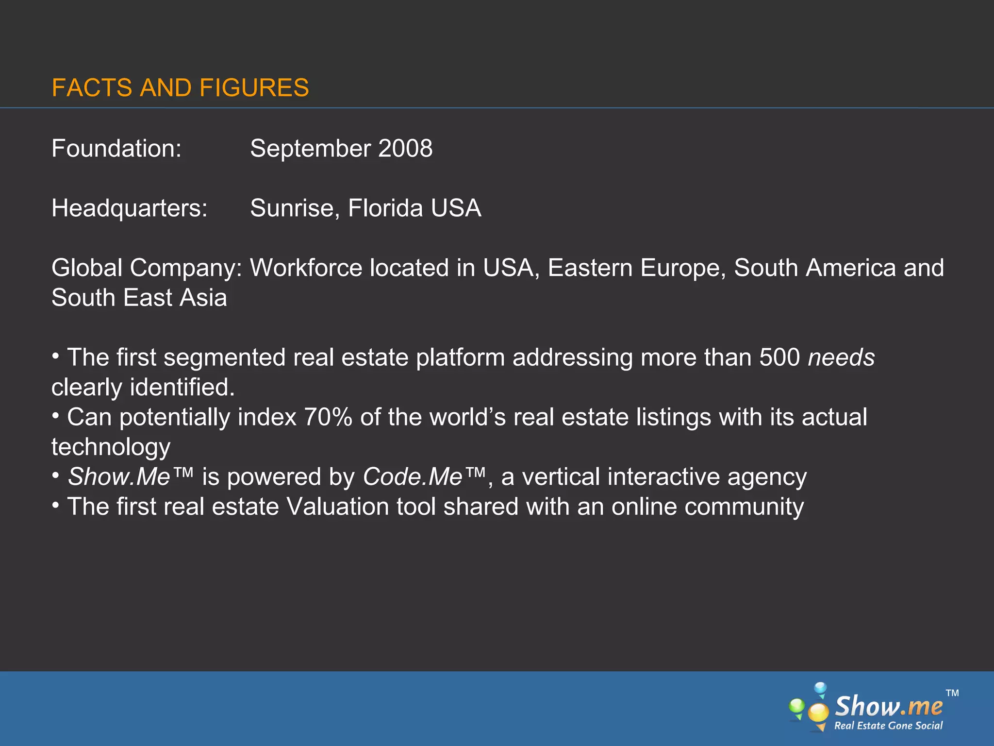 Foundation:  September 2008 Headquarters:  Sunrise, Florida USA Global Company: Workforce located in USA, Eastern Europe, South America and South East Asia The first segmented real estate   platform addressing more than 500  needs  clearly identified. Can potentially index 70% of the world’s real estate listings with its actual technology Show.Me ™  is powered by  Code.Me ™ , a vertical interactive agency The first real estate Valuation tool shared with an online community FACTS AND FIGURES ™ 