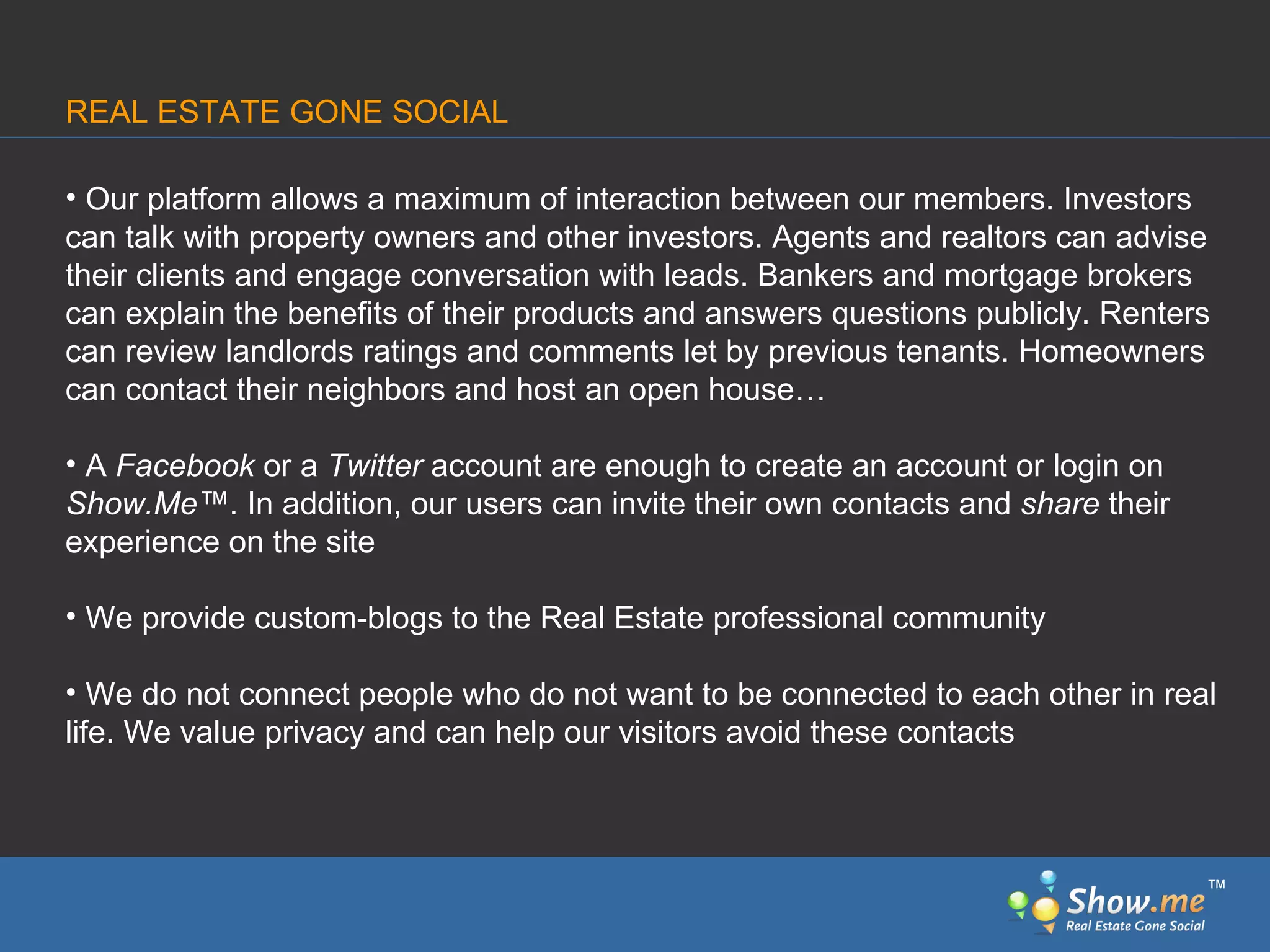Our platform allows a maximum of interaction   between our members. Investors can talk with property owners and other investors. Agents and realtors can advise their clients and engage conversation with leads. Bankers and mortgage brokers can explain the benefits of their products and answers questions publicly. Renters can review landlords ratings and comments let by previous tenants. Homeowners can contact their neighbors and host an open house… A  Facebook  or a  Twitter  account are enough to create an account or login on  Show.Me ™ . In addition, our users can invite   their own contacts and  share  their experience on the site We provide custom-blogs to the Real Estate professional community We do not connect people who do not want to be connected to each other in real life. We value privacy   and can help our visitors avoid these contacts REAL ESTATE GONE SOCIAL ™ 