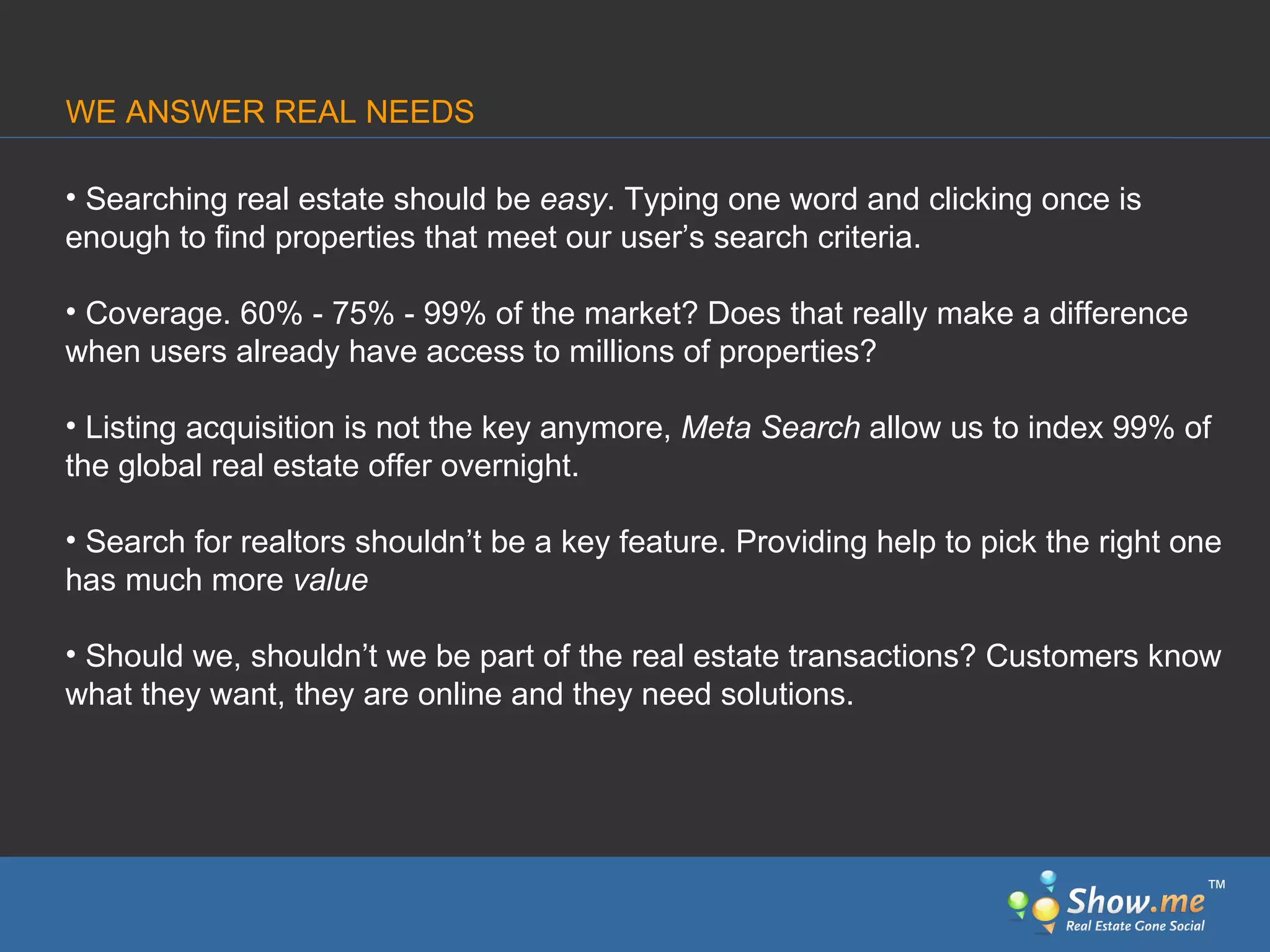 Searching real estate should be  easy . Typing one word and clicking once is enough to find properties that meet our user’s search criteria. Coverage. 60% - 75% - 99% of the market? Does that really make a difference when users already have access to millions of properties? Listing acquisition is not the key anymore,  Meta Search  allow us to index 99% of the global real estate offer overnight. Search for realtors shouldn’t be a key feature. Providing help to pick the right one has much more  value Should we, shouldn’t we be part of the real estate transactions? Customers know what they want, they are online and they need solutions. WE ANSWER REAL NEEDS ™ 