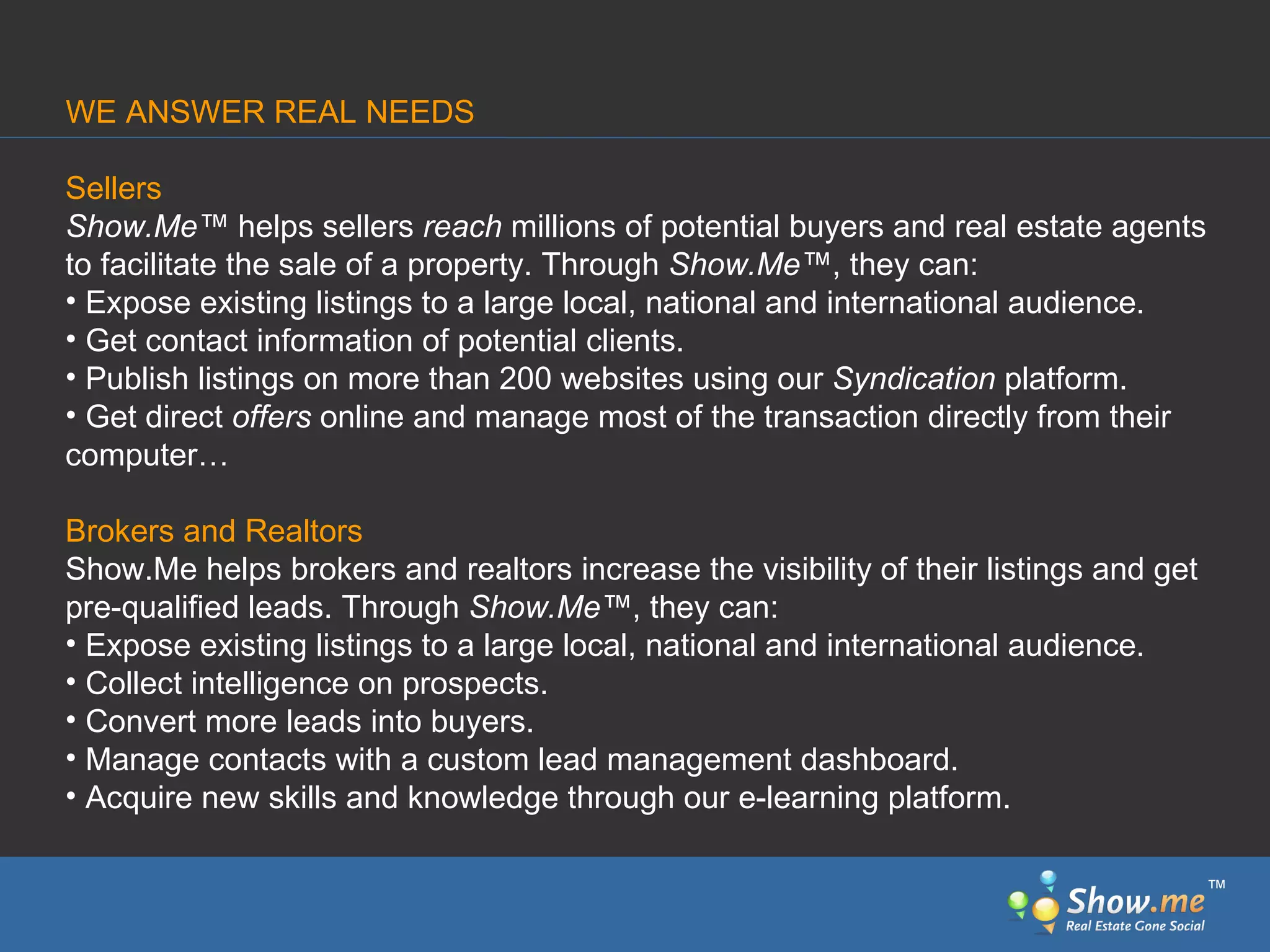 Sellers Show.Me ™  helps sellers  reach  millions of potential buyers and real estate agents to facilitate   the sale of a property. Through  Show.Me ™ , they can: Expose existing listings to a large local, national and international audience. Get contact information of potential clients. Publish listings on more than 200 websites using our  Syndication  platform. Get direct  offers  online and manage most of the transaction directly from their computer… Brokers and Realtors Show.Me helps brokers and realtors increase the visibility   of their listings and get pre-qualified leads. Through  Show.Me ™ , they can: Expose existing listings to a large local, national and international audience. Collect intelligence on prospects. Convert   more leads into buyers. Manage contacts with a custom lead management dashboard. Acquire new skills and knowledge   through our e-learning platform. WE ANSWER REAL NEEDS ™ 