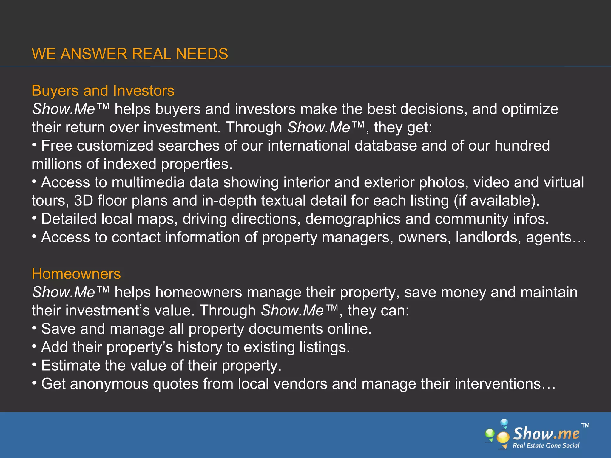 Buyers and Investors Show.Me ™  helps buyers and investors make the best decisions, and optimize their return over investment. Through  Show.Me ™ , they get:  Free customized   searches of our international database and of our hundred millions of indexed properties.  Access to multimedia   data showing interior and exterior photos, video and virtual tours, 3D floor plans and in-depth textual detail for each listing (if available). Detailed local maps, driving directions, demographics   and community infos.  Access to contact information of property managers, owners, landlords, agents… Homeowners Show.Me ™  helps homeowners manage their property, save   money and maintain their investment’s value. Through  Show.Me ™ , they can: Save and manage all property documents online. Add their property’s history to existing listings. Estimate the value   of their property. Get anonymous quotes from local vendors and manage their interventions… WE ANSWER REAL NEEDS ™ 
