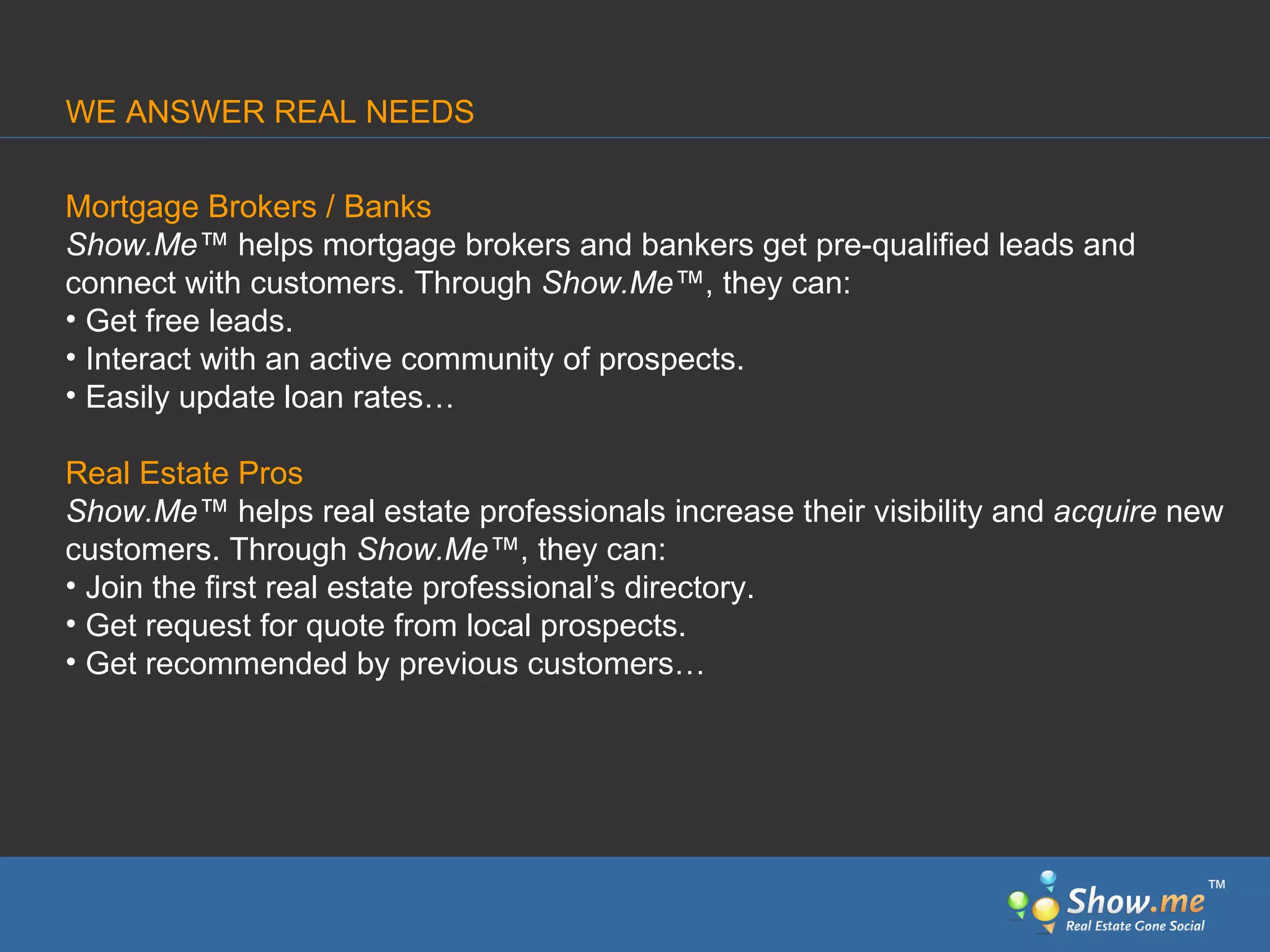 Mortgage Brokers / Banks Show.Me ™  helps mortgage brokers and bankers get pre-qualified leads and connect   with customers. Through  Show.Me ™ , they can: Get free leads.  Interact with an active community of prospects.  Easily update loan rates… Real Estate Pros Show.Me ™  helps real estate professionals increase their visibility and  acquire  new customers. Through  Show.Me ™ , they can: Join   the first real estate professional’s directory.  Get request for quote from local prospects. Get recommended   by previous customers… WE ANSWER REAL NEEDS ™ 
