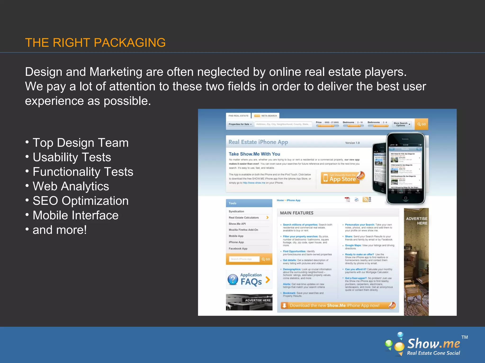 Design and Marketing are often neglected by online real estate players. We pay a lot of attention to these two fields in order to deliver the best user experience   as possible. Top Design Team Usability Tests Functionality Tests Web Analytics SEO Optimization Mobile Interface and more! THE RIGHT PACKAGING ™ 