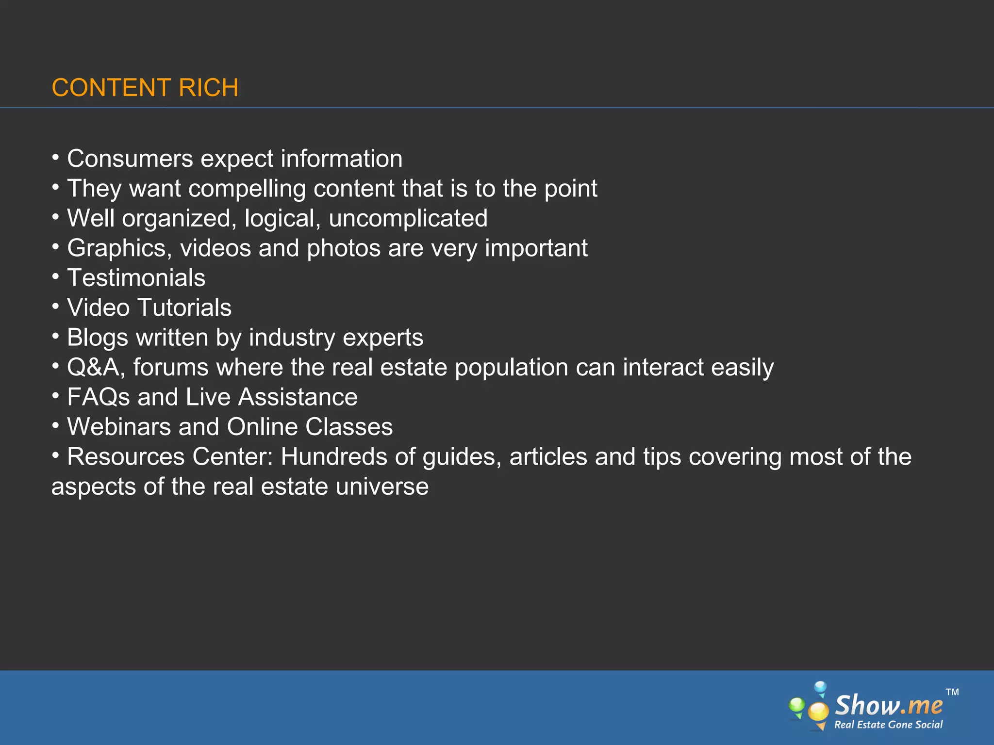 Consumers expect information They want compelling content that is to the point Well organized, logical, uncomplicated Graphics, videos and photos are very important Testimonials Video Tutorials Blogs written by industry experts Q&A, forums where the real estate population can interact easily FAQs and Live Assistance Webinars and Online Classes Resources Center: Hundreds of guides, articles and tips covering most of the  aspects of the real estate universe CONTENT RICH ™ 