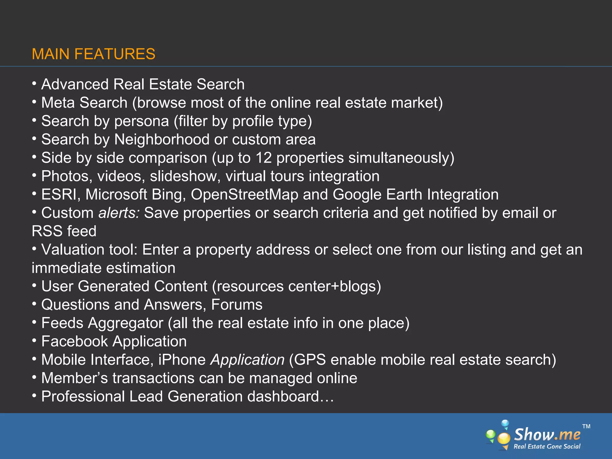 Advanced Real Estate Search Meta Search (browse most of the online real estate market) Search by persona (filter by profile type) Search by Neighborhood or custom area Side by side comparison (up to 12 properties simultaneously) Photos, videos, slideshow, virtual tours integration ESRI, Microsoft Bing, OpenStreetMap and Google Earth Integration Custom  alerts:  Save   properties or search criteria and get notified by email or RSS feed Valuation   tool: Enter a property address or select one from our listing and get an immediate estimation User Generated Content (resources center+blogs) Questions and Answers, Forums Feeds Aggregator   (all the real estate info in one place) Facebook Application Mobile Interface, iPhone  Application  (GPS enable mobile real estate search) Member’s transactions can be managed online Professional Lead Generation dashboard… MAIN FEATURES ™ 