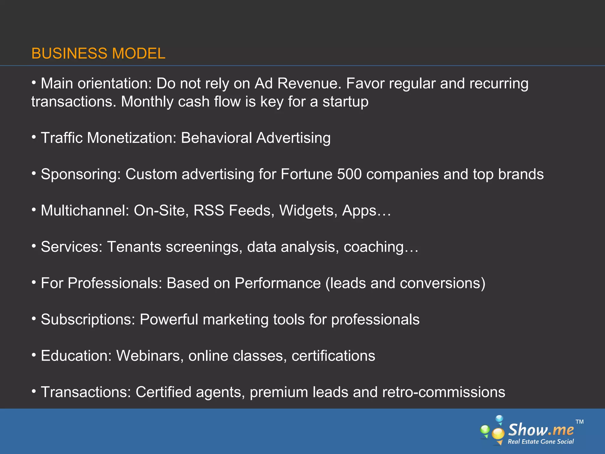 Main orientation: Do not rely on Ad Revenue. Favor regular and recurring   transactions. Monthly cash flow is key for a startup Traffic Monetization: Behavioral   Advertising Sponsoring: Custom   advertising for Fortune 500 companies and top brands Multichannel: On-Site, RSS Feeds, Widgets, Apps… Services: Tenants screenings, data analysis, coaching… For Professionals: Based on Performance   (leads and conversions) Subscriptions: Powerful marketing   tools for professionals Education: Webinars, online classes, certifications Transactions: Certified agents, premium leads and retro-commissions BUSINESS MODEL ™ 