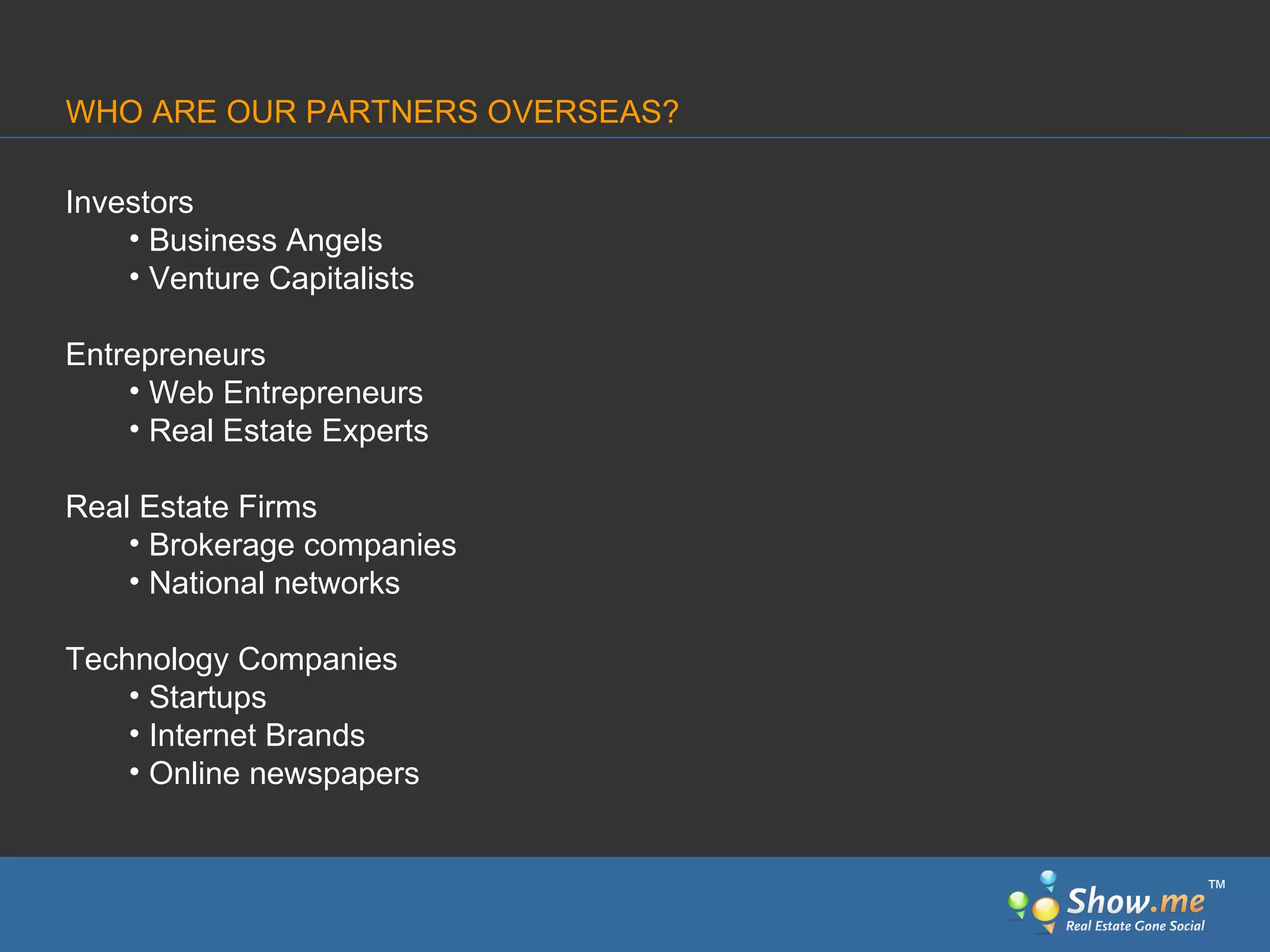 Investors Business Angels Venture Capitalists Entrepreneurs Web Entrepreneurs Real Estate Experts Real Estate Firms Brokerage companies National networks Technology Companies Startups Internet Brands Online newspapers WHO ARE OUR PARTNERS OVERSEAS? ™ 