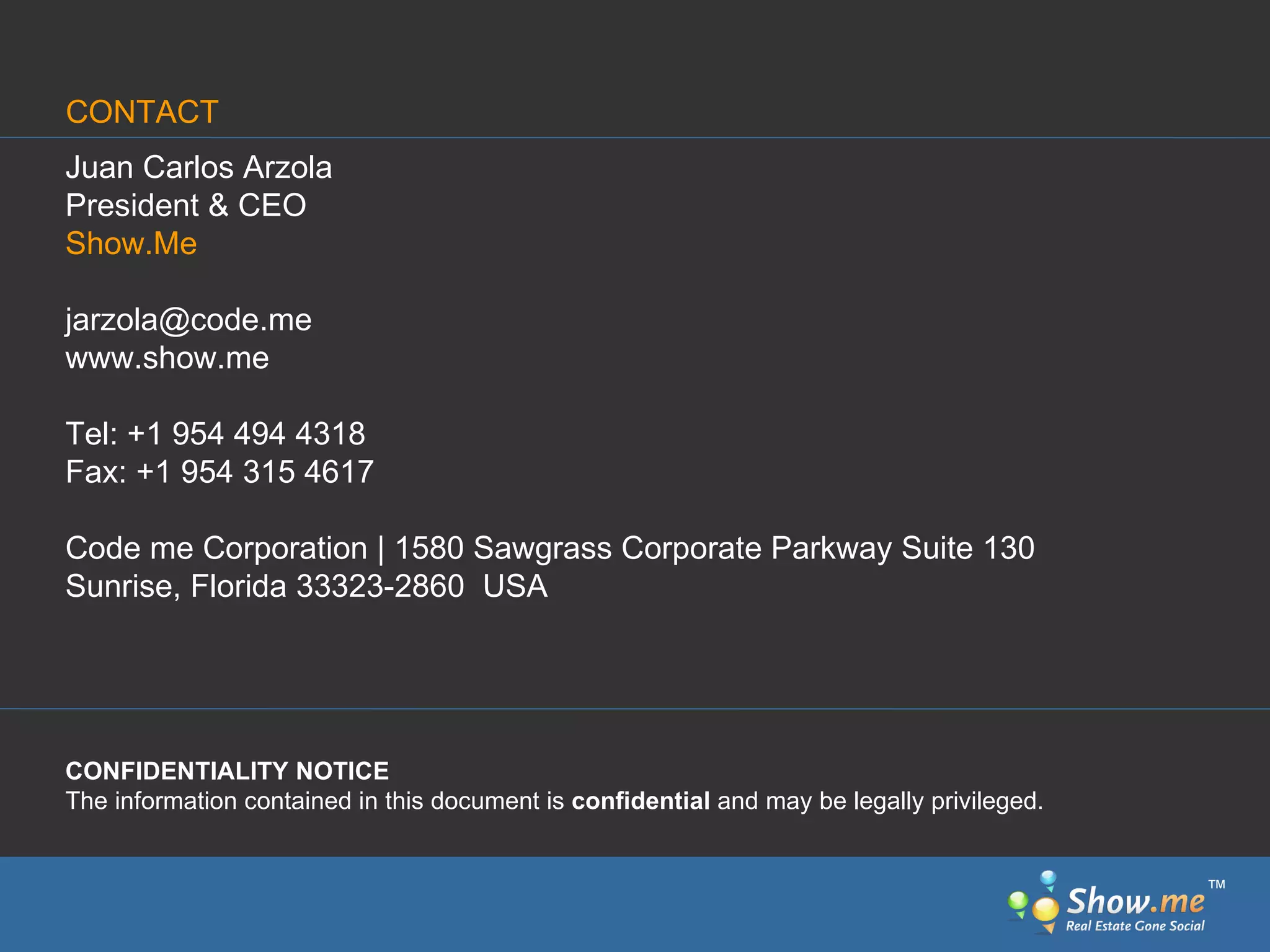 Juan Carlos Arzola President & CEO Show.Me [email_address] www.show.me Tel: +1 954 494 4318 Fax: +1 954 315 4617 Code me Corporation | 1580 Sawgrass Corporate Parkway Suite 130 Sunrise, Florida 33323-2860  USA  CONFIDENTIALITY NOTICE    The information contained in this document is  confidential  and may be legally privileged.  CONTACT ™ 