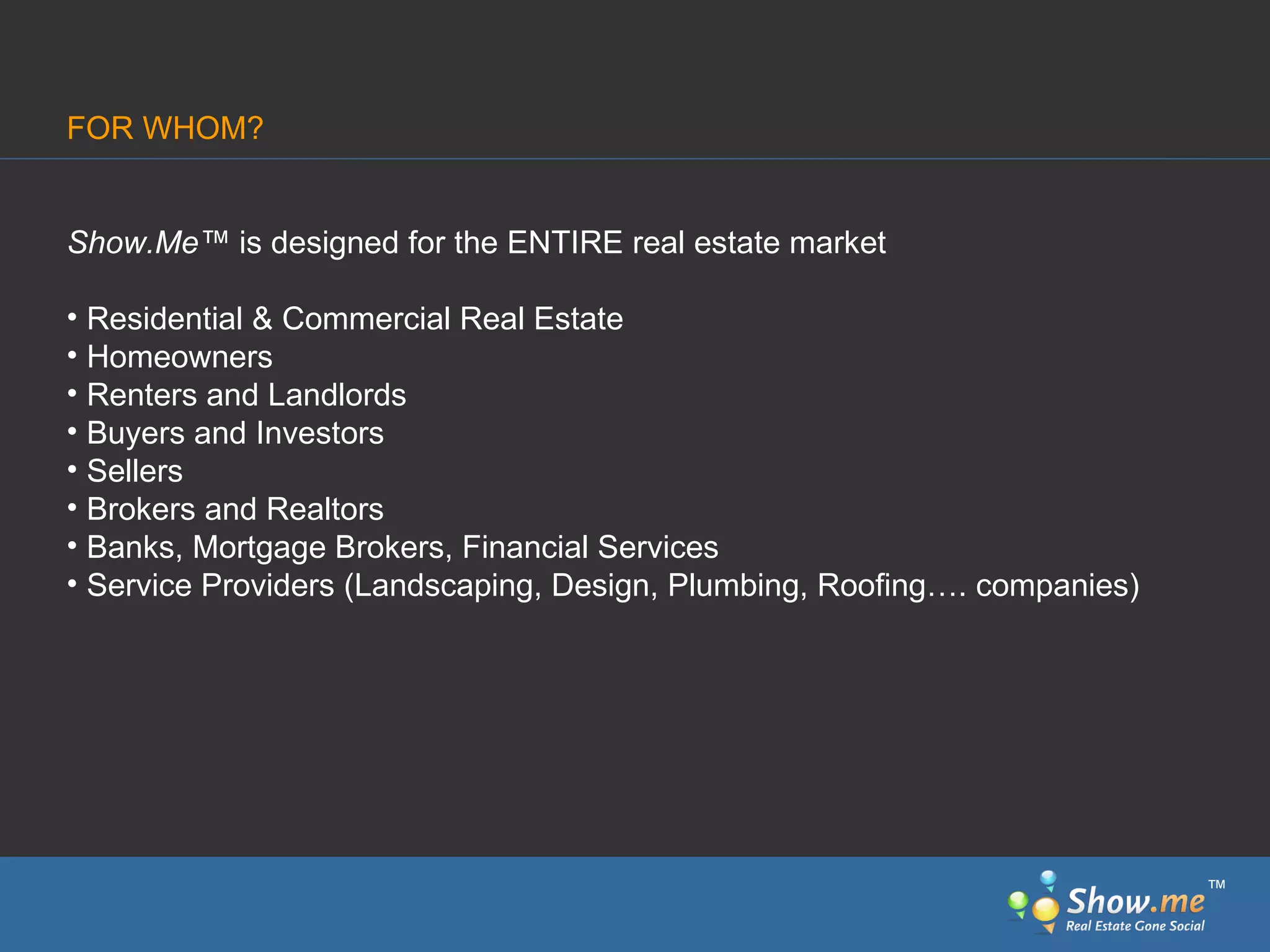 FOR WHOM? Show.Me ™  is designed for the ENTIRE real estate market Residential & Commercial Real Estate Homeowners Renters and Landlords Buyers and Investors Sellers Brokers and Realtors Banks, Mortgage Brokers, Financial Services Service Providers (Landscaping, Design, Plumbing, Roofing…. companies) ™ 