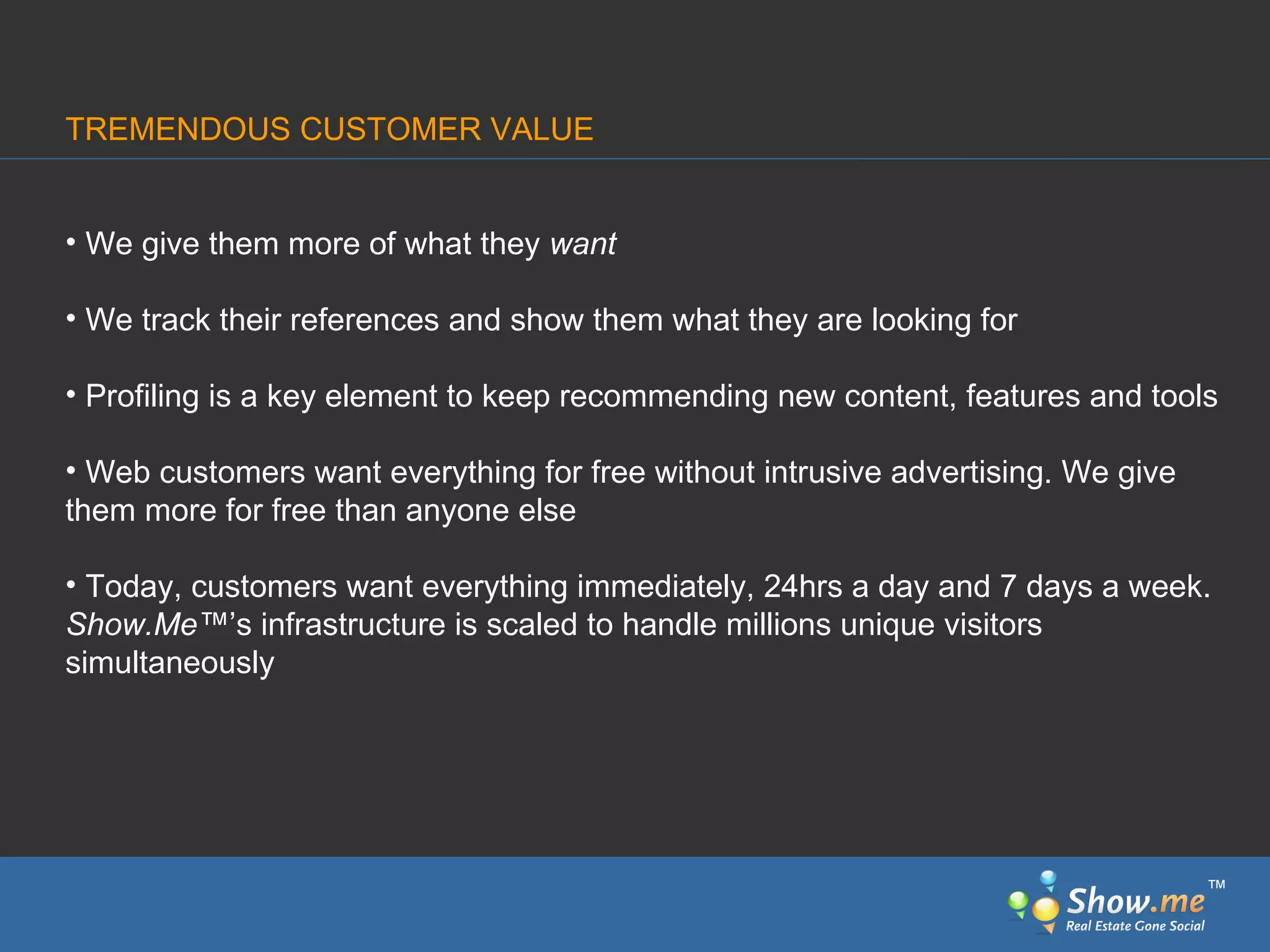 TREMENDOUS CUSTOMER VALUE We give them more of what they  want We track their references and show them what they are looking for Profiling is a key element to keep recommending new content, features and tools Web customers want everything for free without intrusive advertising. We give them more for free than anyone else Today, customers want everything immediately, 24hrs a day and 7 days a week.  Show.Me ™ ’s infrastructure is scaled to handle millions unique visitors simultaneously ™ 