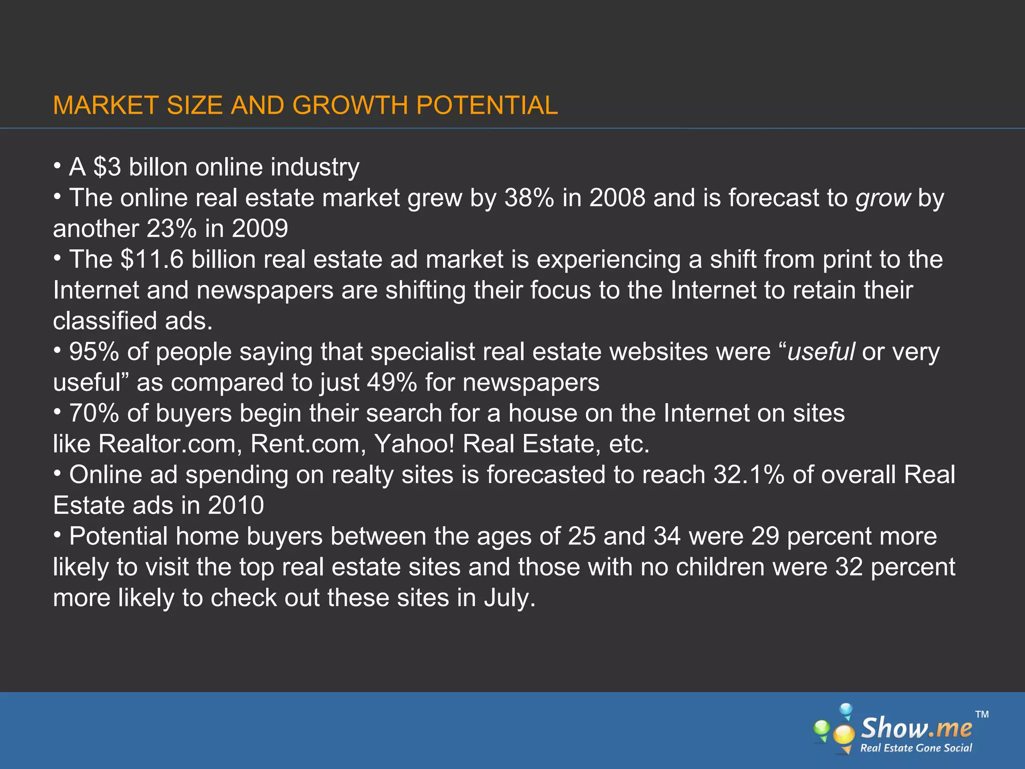 MARKET SIZE AND GROWTH POTENTIAL A $3 billon online industry The online real estate market grew by 38% in 2008 and is forecast to  grow  by another 23% in 2009   The $11.6 billion real estate ad market is experiencing a shift from print to the Internet and newspapers are shifting their focus to the Internet to retain their classified ads.  95% of people saying that specialist real estate websites were “ useful  or very useful” as compared to just 49% for newspapers  70% of buyers begin their search for a house on the Internet on sites like Realtor.com, Rent.com, Yahoo! Real Estate, etc. Online ad spending on realty sites is forecasted to reach 32.1% of overall Real Estate ads in 2010  Potential home buyers between the ages of 25 and 34 were 29 percent more likely to visit the top real estate sites and those with no children were 32 percent more likely to check out these sites in July.  ™ 