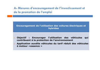 A- Mesures d’encouragement de l’investissement et
de la promotion de l’emploi
Encouragement de l’utilisation des voitures électriques et
hybrides
 Objectif : Encourager l’utilisation des véhicules qui
contribuent à la protection de l’environnement
 Application auxdits véhicules du tarif réduit des véhicules
à moteur «essence »
 