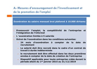 A- Mesures d’encouragement de l’investissement et
de la promotion de l’emploi
Exonération du salaire mensuel brut plafonné à 10.000 dirhams
 Promouvoir l'emploi, la compétitivité de l'entreprise et
l’intégration de l’informel
 L ‘exonération limitée à 5 salariés
 Octroi de l’exonération dans les conditions suivantes:
 24 mois d’exonération à compter de la date de
recrutement
 Le salarié doit être recruté dans le cadre d’un contrat de
travail à durée indéterminée
 le recrutement doit être effectué dans les deux premières
années à compter de la date de création de l’entreprise
 Dispositif applicable pour toute entreprise créée durant la
période allant du 1er janvier 2015 au 31/12/2019
 