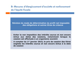 B- Mesures d’élargissement d’assiette et renforcement
de l’équité fiscale
Révision du mode de détermination du profit net imposable
des obligations et autres titres de créance
 Eviter la non imposition des intérêts courus et non encore
échus aux dates des cessions, notamment lorsque la
cession est effectuée à un organisme exonéré
 A compter du 1er janvier 2015, le prix de cession des titres
englobe les intérêts courus et non encore échus à la date
de cession
 
