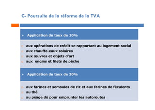 C- Poursuite de la réforme de la TVA
 Application du taux de 10%
 aux opérations de crédit se rapportant au logement social
 aux chauffe-eaux solaires
 aux œuvres et objets d’art
 aux engins et filets de pêche
 Application du taux de 20%
 aux farines et semoules de riz et aux farines de féculents
 au thé
 au péage dû pour emprunter les autoroutes
 