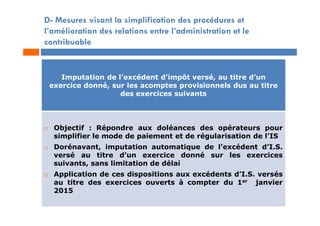 D- Mesures visant la simplification des procédures et
l’amélioration des relations entre l’administration et le
contribuable
Imputation de l’excédent d’impôt versé, au titre d’un
exercice donné, sur les acomptes provisionnels dus au titre
des exercices suivants
 Objectif : Répondre aux doléances des opérateurs pour
simplifier le mode de paiement et de régularisation de l’IS
 Dorénavant, imputation automatique de l’excédent d’I.S.
versé au titre d’un exercice donné sur les exercices
suivants, sans limitation de délai
 Application de ces dispositions aux excédents d’I.S. versés
au titre des exercices ouverts à compter du 1er janvier
2015
 