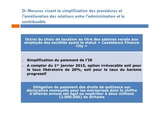 D- Mesures visant la simplification des procédures et
l’amélioration des relations entre l’administration et le
contribuable
Octroi du choix de taxation au titre des salaires versés aux
employés des sociétés ayant le statut « Casablanca Finance
City »
 Simplification du paiement de l’IR
 A compter du 1er janvier 2015, option irrévocable soit pour
le taux libératoire de 20%, soit pour le taux du barème
progressif
Obligation de paiement des droits de quittance sur
déclaration mensuelle pour les entreprises dont le chiffre
d’affaires annuel est égal ou supérieur à deux millions
(2.000.000) de dirhams
 