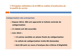 Catégorisation des entreprises
 Depuis 2013, 583 ont approché la Cellule centrale de
catégorisation
 11 labels ont été accordés
 Juin 2014 :
 13 autres sociétés en phase finale de catégorisation
 la cellule de catégorisation traite 86 demandes
 dont 68 sont en cours d’analyse des critères d’éligibilité
I. Principales réalisations de la DGI en matière d’amélioration de
la qualité de service
 