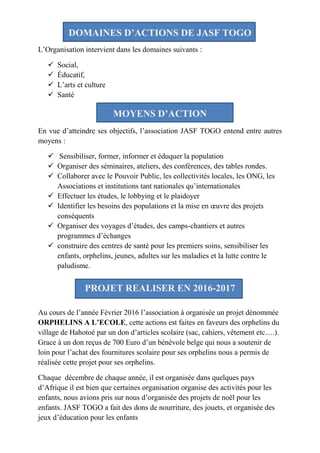 DOMAINES D’ACTIONS DE JASF TOGO
L’Organisation intervient dans les domaines suivants :
 Social,
 Éducatif,
 L’arts et culture
 Santé
MOYENS D’ACTION
En vue d’atteindre ses objectifs, l’association JASF TOGO entend entre autres
moyens :
 Sensibiliser, former, informer et éduquer la population
 Organiser des séminaires, ateliers, des conférences, des tables rondes.
 Collaborer avec le Pouvoir Public, les collectivités locales, les ONG, les
Associations et institutions tant nationales qu’internationales
 Effectuer les études, le lobbying et le plaidoyer
 Identifier les besoins des populations et la mise en œuvre des projets
conséquents
 Organiser des voyages d’études, des camps-chantiers et autres
programmes d’échanges
 construire des centres de santé pour les premiers soins, sensibiliser les
enfants, orphelins, jeunes, adultes sur les maladies et la lutte contre le
paludisme.
PROJET REALISER EN 2016-2017
Au cours de l’année Février 2016 l’association à organisée un projet dénommée
ORPHELINS A L’ECOLE, cette actions est faites en faveurs des orphelins du
village de Hahotoé par un don d’articles scolaire (sac, cahiers, vêtement etc….).
Grace à un don reçus de 700 Euro d’un bénévole belge qui nous a soutenir de
loin pour l’achat des fournitures scolaire pour ses orphelins nous a permis de
réalisée cette projet pour ses orphelins.
Chaque décembre de chaque année, il est organisée dans quelques pays
d’Afrique il est bien que certaines organisation organise des activités pour les
enfants, nous avions pris sur nous d’organisée des projets de noël pour les
enfants. JASF TOGO a fait des dons de nourriture, des jouets, et organisée des
jeux d’éducation pour les enfants
 