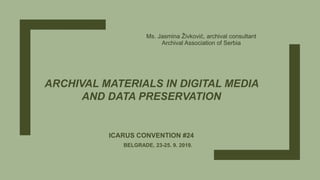 ARCHIVAL MATERIALS IN DIGITAL MEDIA
AND DATA PRESERVATION
ICARUS CONVENTION #24
BELGRADE, 23-25. 9. 2019.
Ms. Jasmina Živković, archival consultant
Archival Association of Serbia
 