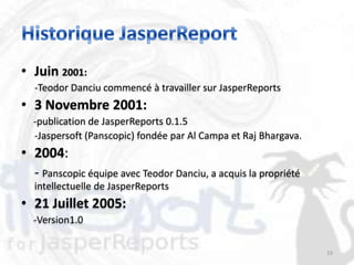 • Juin 2001:
  -Teodor Danciu commencé à travailler sur JasperReports
• 3 Novembre 2001:
  -publication de JasperReports 0.1.5
  -Jaspersoft (Panscopic) fondée par Al Campa et Raj Bhargava.
• 2004:
  - Panscopic équipe avec Teodor Danciu, a acquis la propriété
  intellectuelle de JasperReports
• 21 Juillet 2005:
  -Version1.0

                                                                 10
 