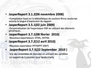 • JasperReport 3.1.2(06 novembre 2008)
  -Compilateur basé sur la bibliothèque de soutient Rhino JavaScript
   comme la langue d'expression du rapport
• JasperReport 3.5.1(02 juin 2009)
   -Personnalisation de l’exportateur PDF en utilisant des éléments
   génériques.
• JasperReport 3.7.1(08 février 2010)
   -Nouveaux exportateurs: HTML, XHTML
• JasperReport 3.7.2(12 avril 2010)
  -Nouveau exportateur PPTX(PPT 2007)
• JasperReport 3.7.5(22 September 2010 )
  -trie des ensembles de données en utilisant des variables
   -Le support de Custonizer pour Spidercharts

                                                                       11
 