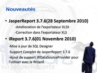 • JasperReport 3.7.6(28 Septembre 2010)
    -Amélioration de l’exportateur XLSX
    -Correction dans l’exportateur XLS
• iReport 3.7.6(01 Novembre 2010)
 -Mise à jour de SQL Designer
 -Support Complet de JasperReport 3.7.6
 -Ajout de support JRDataSourceProvider pour
 l’utiliser avec le Wizard.
                                               12
 
