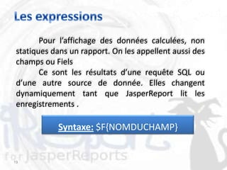 Pour l’affichage des données calculées, non
 statiques dans un rapport. On les appellent aussi des
 champs ou Fiels
        Ce sont les résultats d’une requête SQL ou
 d’une autre source de donnée. Elles changent
 dynamiquement tant que JasperReport lit les
 enregistrements .

            Syntaxe: $F{NOMDUCHAMP}


19
 
