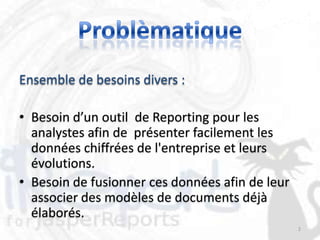 Ensemble de besoins divers :

• Besoin d’un outil de Reporting pour les
  analystes afin de présenter facilement les
  données chiffrées de l'entreprise et leurs
  évolutions.
• Besoin de fusionner ces données afin de leur
  associer des modèles de documents déjà
  élaborés.
                                                 2
 