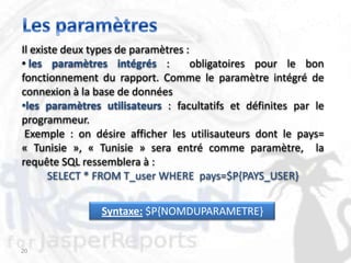 Il existe deux types de paramètres :
• les paramètres intégrés :          obligatoires pour le bon
fonctionnement du rapport. Comme le paramètre intégré de
connexion à la base de données
•les paramètres utilisateurs : facultatifs et définites par le
programmeur.
 Exemple : on désire afficher les utilisauteurs dont le pays=
« Tunisie », « Tunisie » sera entré comme paramètre, la
requête SQL ressemblera à :
       SELECT * FROM T_user WHERE pays=$P{PAYS_USER}


                Syntaxe: $P{NOMDUPARAMETRE}


20
 