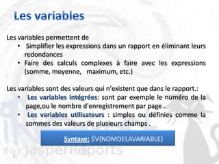 Les variables permettent de
    • Simplifier les expressions dans un rapport en éliminant leurs
      redondances
    • Faire des calculs complexes à faire avec les expressions
      (somme, moyenne, maximum, etc.)

Les variables sont des valeurs qui n'existent que dans le rapport.:
    • Les variables intégrées: sont par exemple le numéro de la
       page,ou le nombre d'enregistrement par page .
    • Les variables utilisateurs : simples ou définies comme la
       sommes des valeurs de plusieurs champs .

                   Syntaxe: $V{NOMDELAVARIABLE}

  21
 
