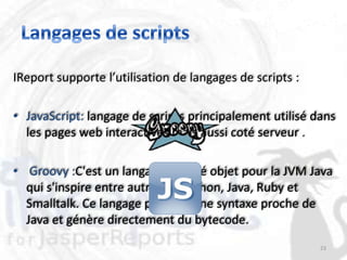 IReport supporte l’utilisation de langages de scripts :

• JavaScript: langage de scripts principalement utilisé dans
  les pages web interactives mais aussi coté serveur .

• Groovy :C'est un langage orienté objet pour la JVM Java
  qui s'inspire entre autres de Python, Java, Ruby et
  Smalltalk. Ce langage possède une syntaxe proche de
  Java et génère directement du bytecode.
                                                          23
 