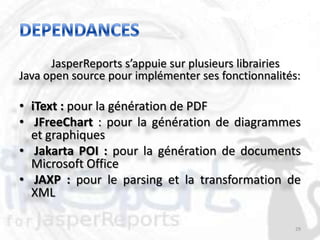 JasperReports s’appuie sur plusieurs librairies
Java open source pour implémenter ses fonctionnalités:

• iText : pour la génération de PDF
• JFreeChart : pour la génération de diagrammes
  et graphiques
• Jakarta POI : pour la génération de documents
  Microsoft Office
• JAXP : pour le parsing et la transformation de
  XML

                                                     29
 