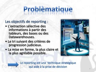 Les objectifs de reporting :
• L'extraction sélective des
   informations à partir des
   tableurs, des bases ou des
   Datawarehouses.
• Le tri suivant des critères de
   progression judicieux.
• La mise en forme, la plus claire et
   la plus agréable possible.

          Le reporting est une technique stratégique
                 qui aide à la prise de décision       3
 