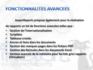 JasperReports propose également pour la réalisation
de rapports un lot de fonctions avancées telles que :
• Gestion de l’internationalisation
• Scriptlets
• Tableaux croisés
• Ancres et liens dans les documents
• Gestion des marques pages dans les fichiers PDF
• Gestion des formules dans les documents Excel
• Gestion avancée de la mémoire pour les très gros rapports
  (Virtualizer)

                                                            30
 