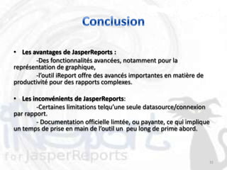 • Les avantages de JasperReports :
       -Des fonctionnalités avancées, notamment pour la
représentation de graphique,
       -l’outil iReport offre des avancés importantes en matière de
productivité pour des rapports complexes.

• Les inconvénients de JasperReports:
        -Certaines limitations telqu’une seule datasource/connexion
par rapport.
        - Documentation officielle limtée, ou payante, ce qui implique
un temps de prise en main de l’outil un peu long de prime abord.



                                                                      32
 