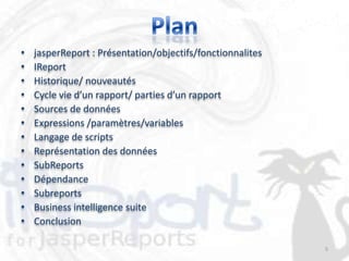 •   jasperReport : Présentation/objectifs/fonctionnalites
•   IReport
•   Historique/ nouveautés
•   Cycle vie d’un rapport/ parties d’un rapport
•   Sources de données
•   Expressions /paramètres/variables
•   Langage de scripts
•   Représentation des données
•   SubReports
•   Dépendance
•   Subreports
•   Business intelligence suite
•   Conclusion

                                                            5
 