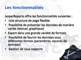 JasperReports offre les fonctionnalités suivantes :
• Une structure de page flexible
• Possibilité de présenter les données de manière
  variée (textuel, graphique)
• Export dans une grande variété de formats
• Possibilité de fournir les données sous
  différentes formes (paramètres, sources de
  données)
• Gestion de sous rapports

                                                      8
 