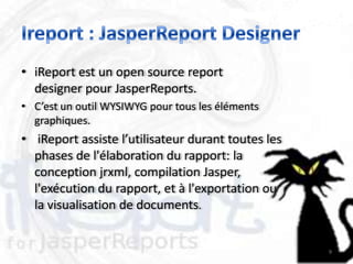 • iReport est un open source report
  designer pour JasperReports.
• C’est un outil WYSIWYG pour tous les éléments
  graphiques.
• iReport assiste l’utilisateur durant toutes les
  phases de l'élaboration du rapport: la
  conception jrxml, compilation Jasper,
  l'exécution du rapport, et à l'exportation ou
  la visualisation de documents.


                                                    9
 