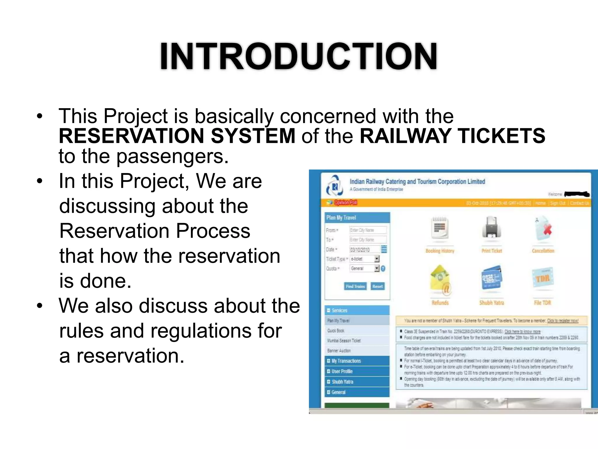 INTRODUCTION
• This Project is basically concerned with the
RESERVATION SYSTEM of the RAILWAY TICKETS
to the passengers.
• In this Project, We are
discussing about the
Reservation Process
that how the reservation
is done.
• We also discuss about the
rules and regulations for
a reservation.
 