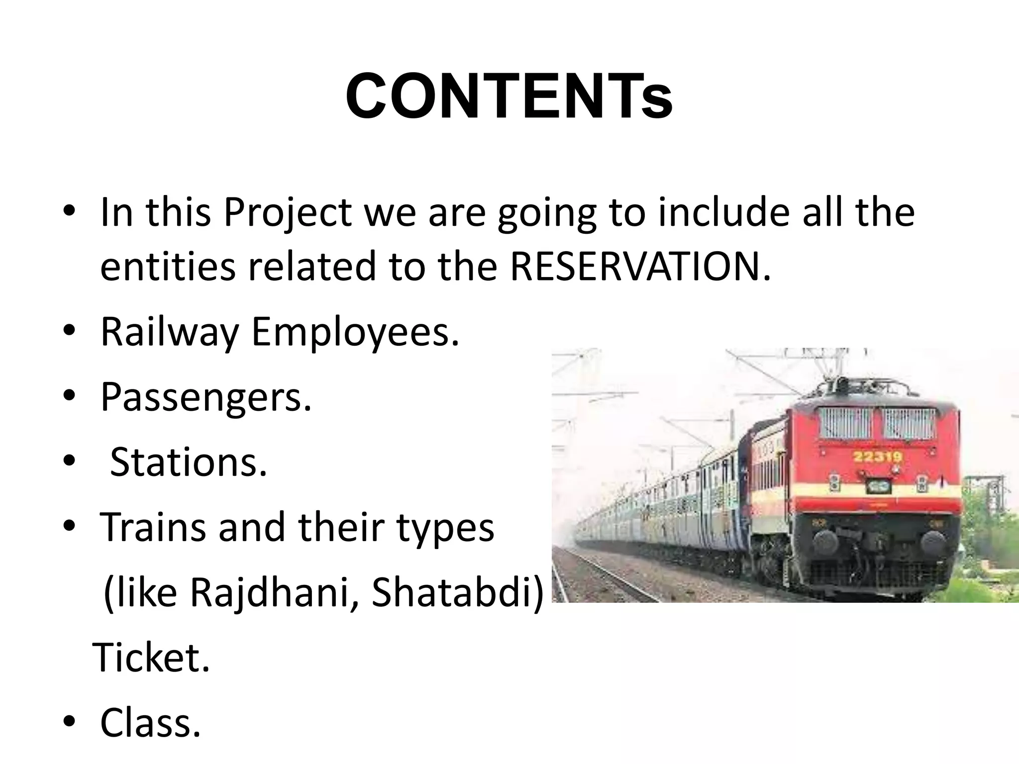 CONTENTs
• In this Project we are going to include all the
entities related to the RESERVATION.
• Railway Employees.
• Passengers.
• Stations.
• Trains and their types
(like Rajdhani, Shatabdi)
Ticket.
• Class.
 