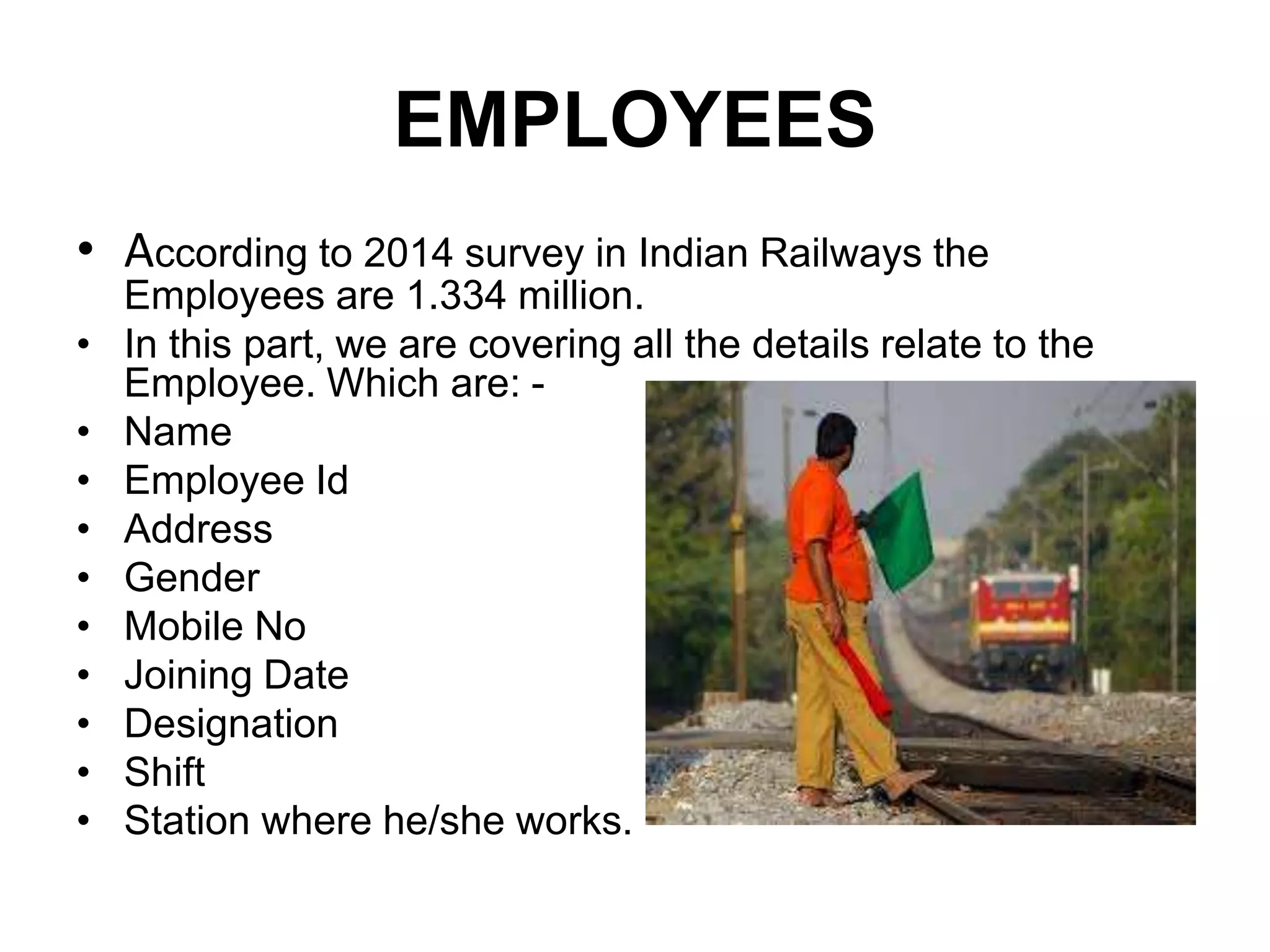 EMPLOYEES
• According to 2014 survey in Indian Railways the
Employees are 1.334 million.
• In this part, we are covering all the details relate to the
Employee. Which are: -
• Name
• Employee Id
• Address
• Gender
• Mobile No
• Joining Date
• Designation
• Shift
• Station where he/she works.
 