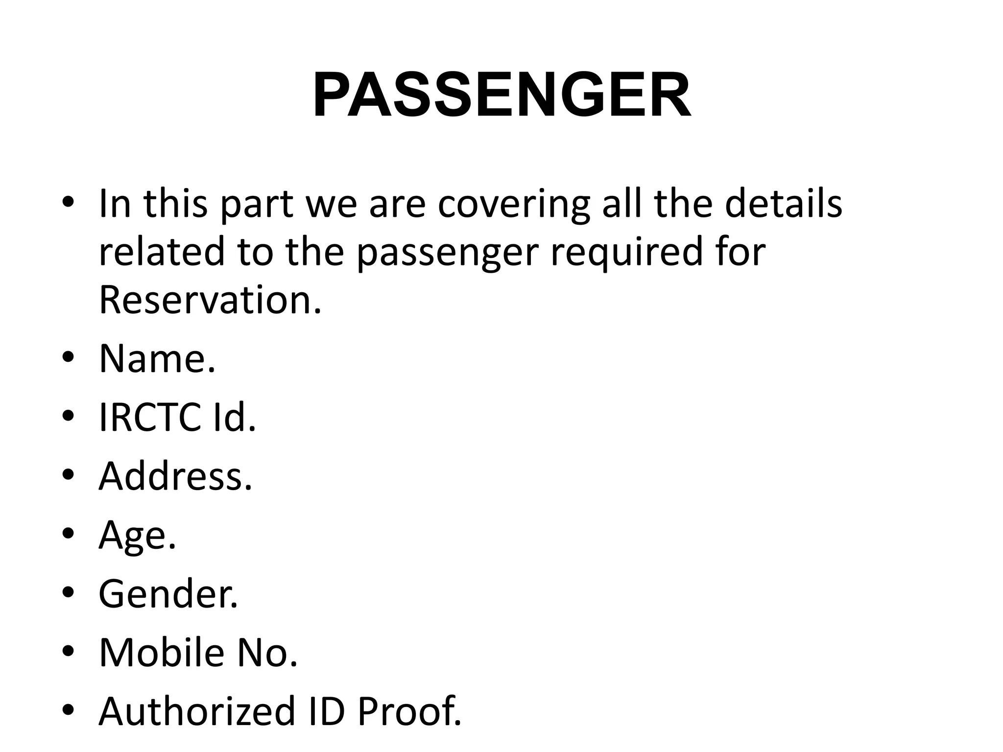 PASSENGER
• In this part we are covering all the details
related to the passenger required for
Reservation.
• Name.
• IRCTC Id.
• Address.
• Age.
• Gender.
• Mobile No.
• Authorized ID Proof.
 