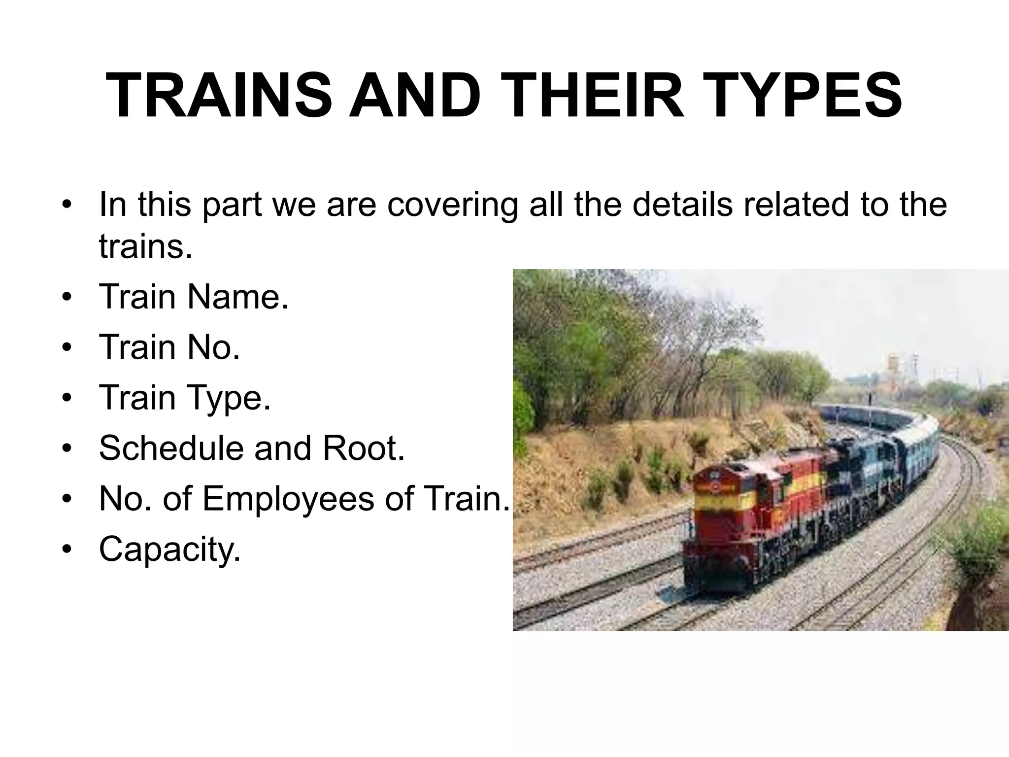 TRAINS AND THEIR TYPES
• In this part we are covering all the details related to the
trains.
• Train Name.
• Train No.
• Train Type.
• Schedule and Root.
• No. of Employees of Train.
• Capacity.
 