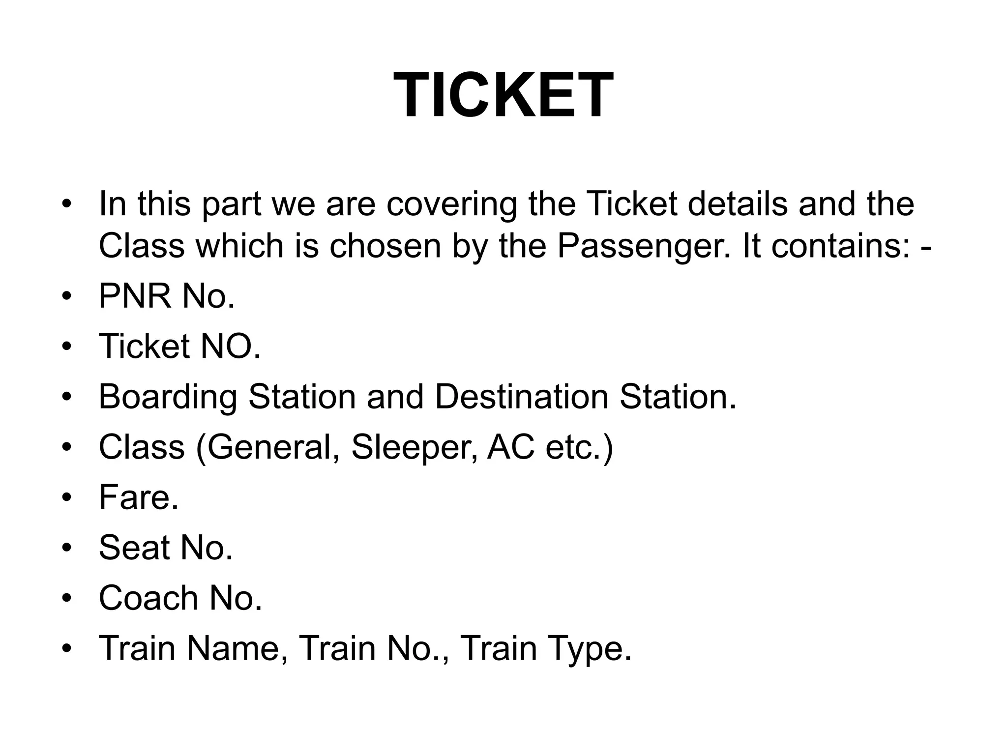 TICKET
• In this part we are covering the Ticket details and the
Class which is chosen by the Passenger. It contains: -
• PNR No.
• Ticket NO.
• Boarding Station and Destination Station.
• Class (General, Sleeper, AC etc.)
• Fare.
• Seat No.
• Coach No.
• Train Name, Train No., Train Type.
 