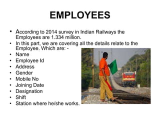 EMPLOYEES
• According to 2014 survey in Indian Railways the
Employees are 1.334 million.
• In this part, we are covering all the details relate to the
Employee. Which are: -
• Name
• Employee Id
• Address
• Gender
• Mobile No
• Joining Date
• Designation
• Shift
• Station where he/she works.
 