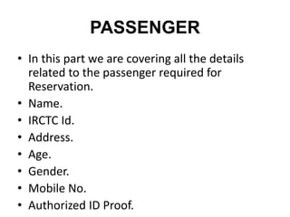 PASSENGER
• In this part we are covering all the details
related to the passenger required for
Reservation.
• Name.
• IRCTC Id.
• Address.
• Age.
• Gender.
• Mobile No.
• Authorized ID Proof.
 