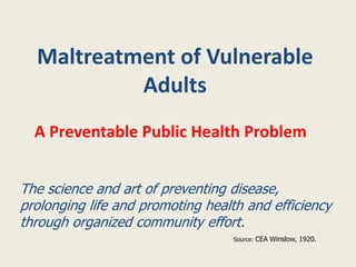 Maltreatment of Vulnerable
Adults
A Preventable Public Health Problem
The science and art of preventing disease,
prolonging life and promoting health and efficiency
through organized community effort.
Source: CEA Winslow, 1920.
 