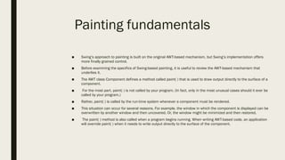 Painting fundamentals
■ Swing’s approach to painting is built on the original AWT-based mechanism, but Swing’s implementation offers
more finally grained control.
■ Before examining the specifics of Swing-based painting, it is useful to review the AWT-based mechanism that
underlies it.
■ The AWT class Component defines a method called paint( ) that is used to draw output directly to the surface of a
component.
■ For the most part, paint( ) is not called by your program. (In fact, only in the most unusual cases should it ever be
called by your program.)
■ Rather, paint( ) is called by the run-time system whenever a component must be rendered.
■ This situation can occur for several reasons. For example, the window in which the component is displayed can be
overwritten by another window and then uncovered. Or, the window might be minimized and then restored.
■ The paint( ) method is also called when a program begins running. When writing AWT-based code, an application
will override paint( ) when it needs to write output directly to the surface of the component.
 