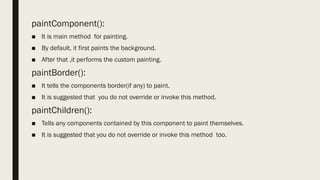 paintComponent():
■ It is main method for painting.
■ By default, it first paints the background.
■ After that ,it performs the custom painting.
paintBorder():
■ It tells the components border(if any) to paint.
■ It is suggested that you do not override or invoke this method.
paintChildren():
■ Tells any components contained by this component to paint themselves.
■ It is suggested that you do not override or invoke this method too.
 